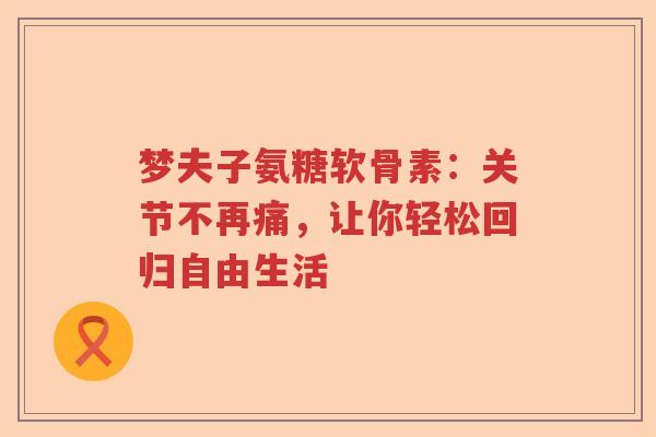 梦夫子氨糖软骨素:关节不再痛,让你轻松回归自由生活 梦夫子氨糖软骨素:关节不再痛,让你轻松回归自由生活