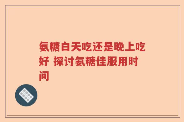 氨糖白天吃还是晚上吃好 探讨氨糖佳服用时间