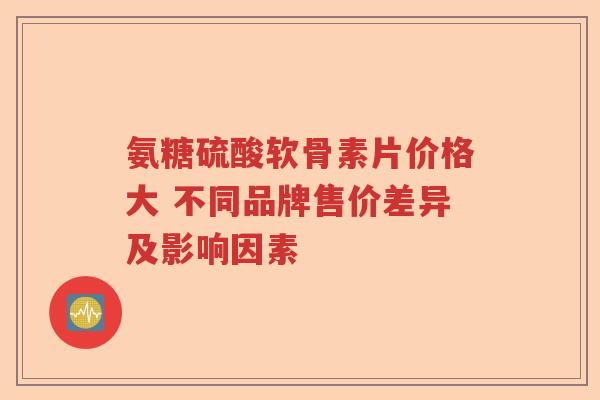氨糖硫酸软骨素片价格大 不同品牌售价差异及影响因素 氨糖硫酸软骨素片价格大 不同品牌售价差异及影响因素