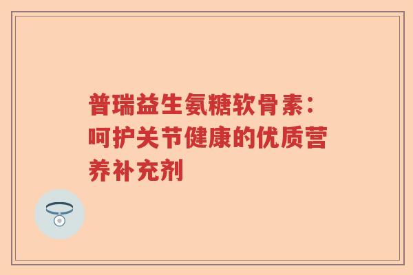 普瑞益生氨糖软骨素:呵护关节健康的优质营养补充剂 普瑞益生氨糖软骨素:呵护关节健康的优质营养补充剂