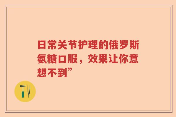 日常关节护理的俄罗斯氨糖口服,效果让你意想不到” 日常关节护理的俄罗斯氨糖口服,效果让你意想不到”