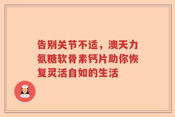 告别关节不适,澳天力氨糖软骨素钙片助你恢复灵活自如的生活 告别关节不适,澳天力氨糖软骨素钙片助你恢复灵活自如的生活