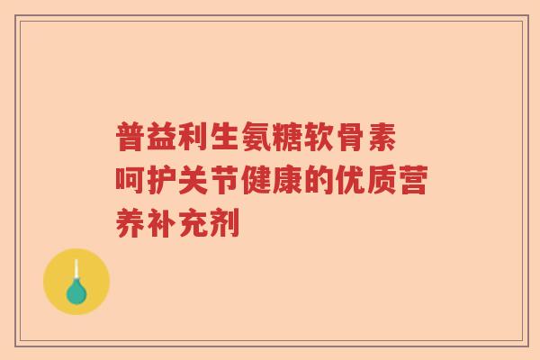 普益利生氨糖软骨素 呵护关节健康的优质营养补充剂