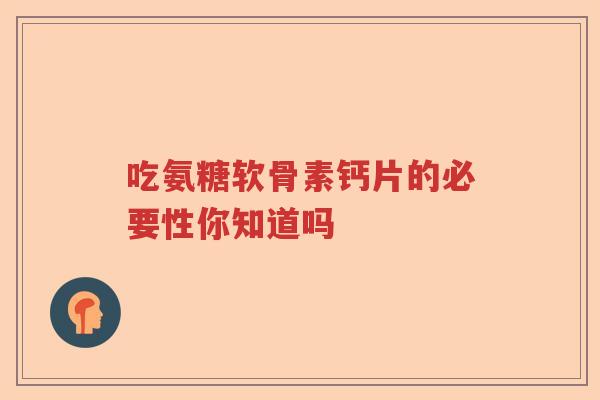 吃氨糖软骨素钙片的必要性你知道吗 吃氨糖软骨素钙片的必要性你知道吗