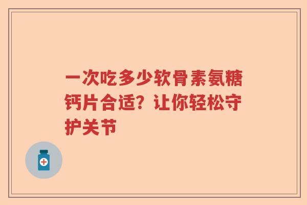 一次吃多少软骨素氨糖钙片合适？让你轻松守护关节