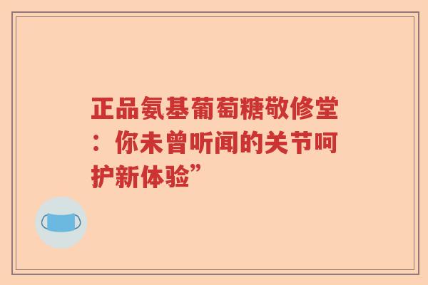 正品氨基葡萄糖敬修堂：你未曾听闻的关节呵护新体验”