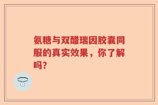 氨糖与双醋瑞因胶囊同服的真实效果,你了解吗? 氨糖与双醋瑞因胶囊同服的真实效果,你了解吗?