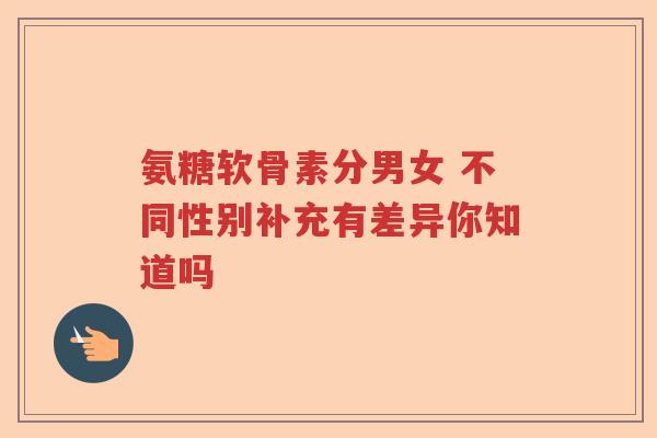 氨糖软骨素分男女 不同性别补充有差异你知道吗 氨糖软骨素分男女 不同性别补充有差异你知道吗