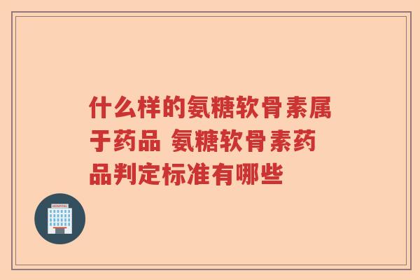 什么样的氨糖软骨素属于药品 氨糖软骨素药品判定标准有哪些