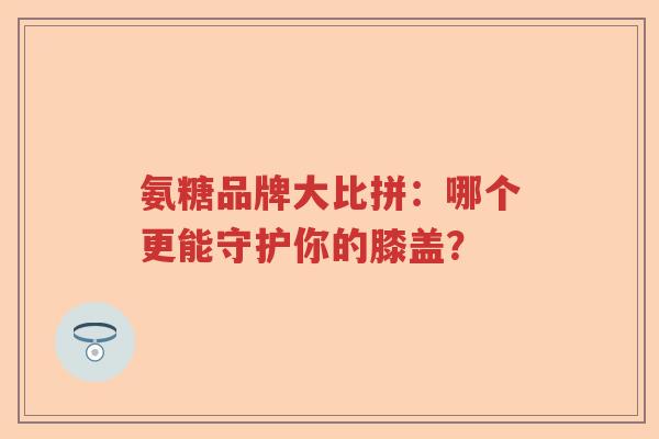 氨糖品牌大比拼:哪个更能守护你的膝盖? 氨糖品牌大比拼:哪个更能守护你的膝盖?
