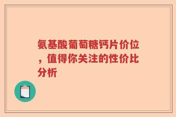 氨基酸葡萄糖钙片价位，值得你关注的性价比分析