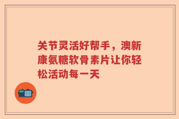 关节灵活好帮手,澳新康氨糖软骨素片让你轻松活动每一天 关节灵活好帮手,澳新康氨糖软骨素片让你轻松活动每一天