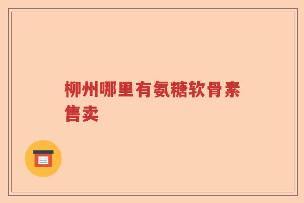 柳州哪里有氨糖软骨素售卖 柳州哪里有氨糖软骨素售卖