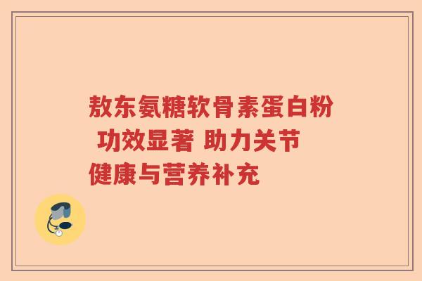 敖东氨糖软骨素蛋白粉 功效显著 助力关节健康与营养补充
