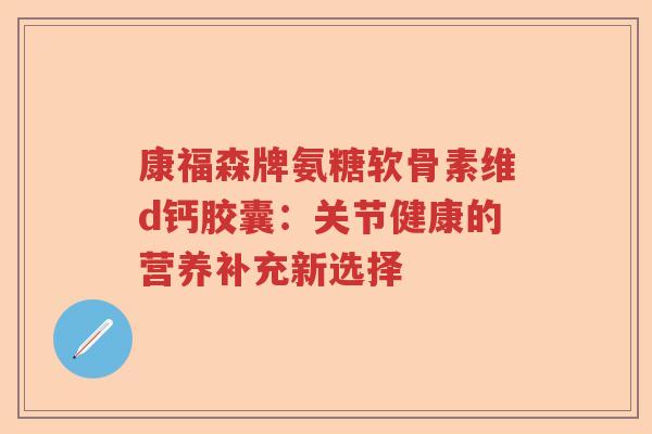 康福森牌氨糖软骨素维d钙胶囊:关节健康的营养补充新选择 康福森牌氨糖软骨素维d钙胶囊:关节健康的营养补充新选择