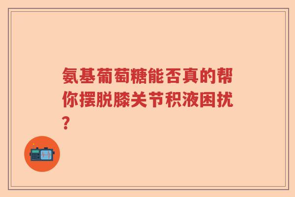 氨基葡萄糖能否真的帮你摆脱膝关节积液困扰? 氨基葡萄糖能否真的帮你摆脱膝关节积液困扰?