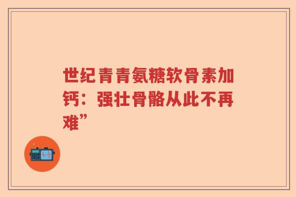 世纪青青氨糖软骨素加钙:强壮骨骼从此不再难” 世纪青青氨糖软骨素加钙:强壮骨骼从此不再难”