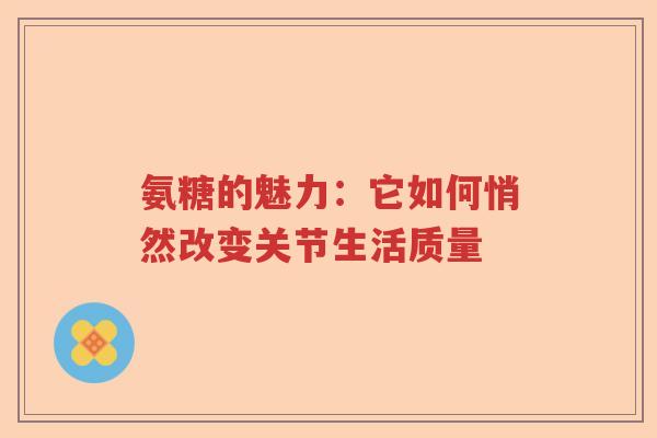 氨糖的魅力:它如何悄然改变关节生活质量 氨糖的魅力:它如何悄然改变关节生活质量