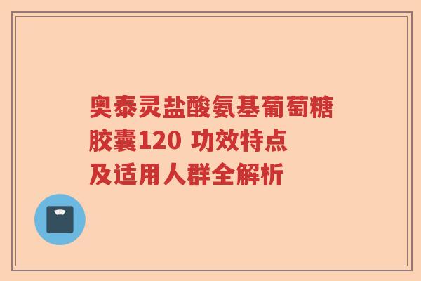 奥泰灵盐酸氨基葡萄糖胶囊120 功效特点及适用人群全解析 奥泰灵盐酸氨基葡萄糖胶囊120 功效特点及适用人群全解析