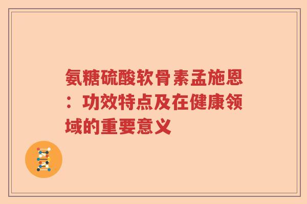 氨糖硫酸软骨素孟施恩:功效特点及在健康领域的重要意义 氨糖硫酸软骨素孟施恩:功效特点及在健康领域的重要意义