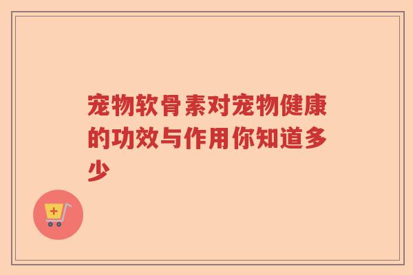 宠物软骨素对宠物健康的功效与作用你知道多少 宠物软骨素对宠物健康的功效与作用你知道多少