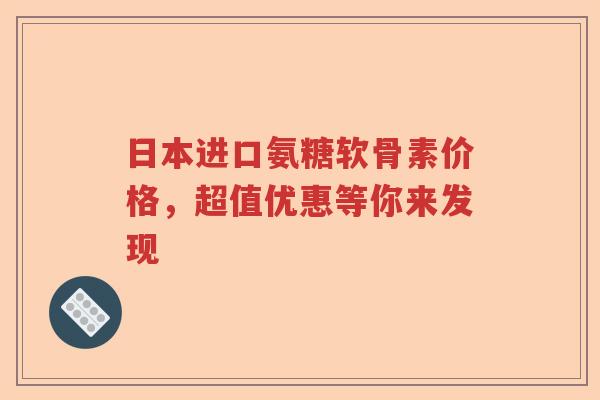日本进口氨糖软骨素价格,超值优惠等你来发现 日本进口氨糖软骨素价格,超值优惠等你来发现