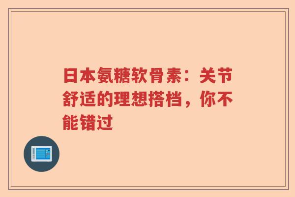 日本氨糖软骨素:关节舒适的理想搭档,你不能错过 日本氨糖软骨素:关节舒适的理想搭档,你不能错过