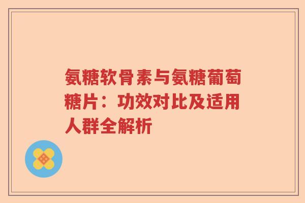 氨糖软骨素与氨糖葡萄糖片:功效对比及适用人群全解析 氨糖软骨素与氨糖葡萄糖片:功效对比及适用人群全解析