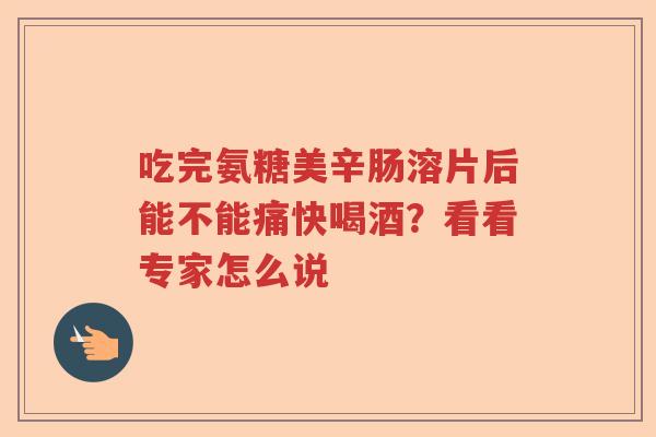 吃完氨糖美辛肠溶片后能不能痛快喝酒？看看专家怎么说