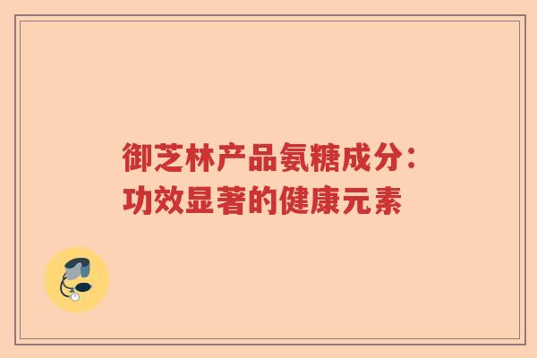 御芝林产品氨糖成分:功效显著的健康元素 御芝林产品氨糖成分:功效显著的健康元素