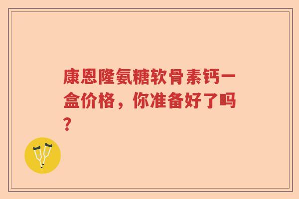 康恩隆氨糖软骨素钙一盒价格,你准备好了吗? 康恩隆氨糖软骨素钙一盒价格,你准备好了吗?