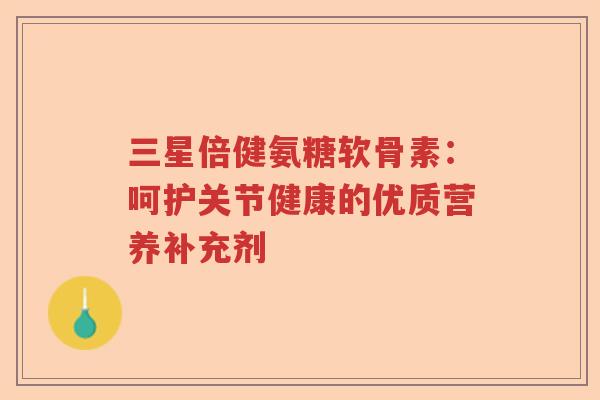 三星倍健氨糖软骨素:呵护关节健康的优质营养补充剂 三星倍健氨糖软骨素:呵护关节健康的优质营养补充剂