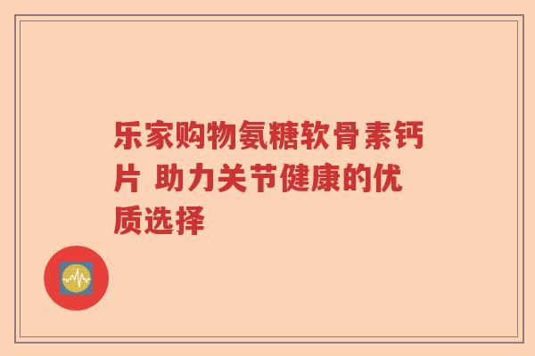 乐家购物氨糖软骨素钙片 助力关节健康的优质选择 乐家购物氨糖软骨素钙片 助力关节健康的优质选择
