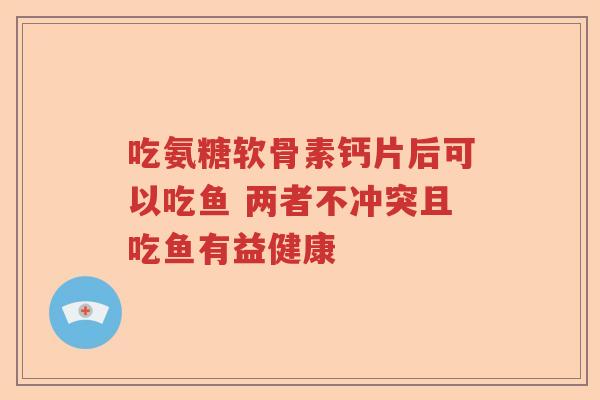 吃氨糖软骨素钙片后可以吃鱼 两者不冲突且吃鱼有益健康