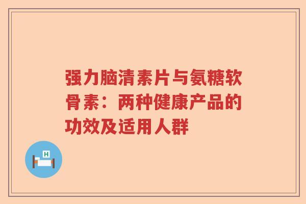 强力脑清素片与氨糖软骨素：两种健康产品的功效及适用人群