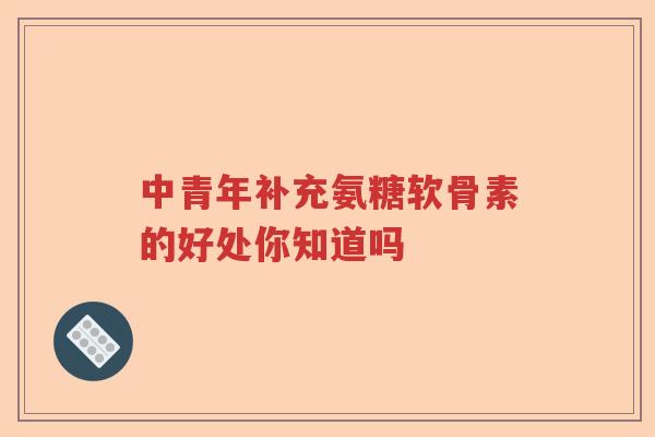 中青年补充氨糖软骨素的好处你知道吗 中青年补充氨糖软骨素的好处你知道吗
