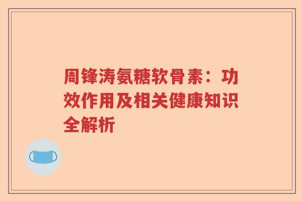 周锋涛氨糖软骨素：功效作用及相关健康知识全解析