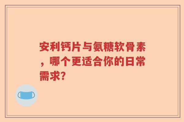 安利钙片与氨糖软骨素,哪个更适合你的日常需求? 安利钙片与氨糖软骨素,哪个更适合你的日常需求?