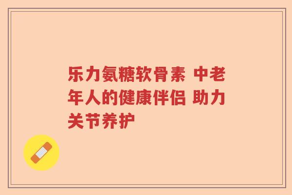 乐力氨糖软骨素 中老年人的健康伴侣 助力关节养护 乐力氨糖软骨素 中老年人的健康伴侣 助力关节养护