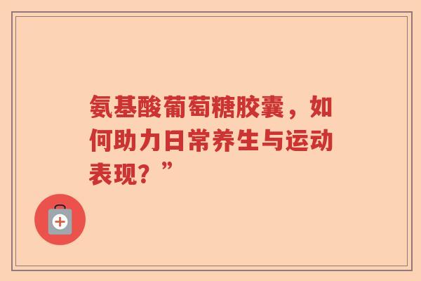 氨基酸葡萄糖胶囊,如何助力日常养生与运动表现?” 氨基酸葡萄糖胶囊,如何助力日常养生与运动表现?”
