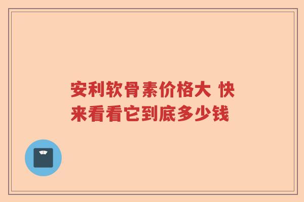 安利软骨素价格大 快来看看它到底多少钱 安利软骨素价格大 快来看看它到底多少钱