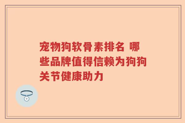 宠物狗软骨素排名 哪些品牌值得信赖为狗狗关节健康助力 宠物狗软骨素排名 哪些品牌值得信赖为狗狗关节健康助力