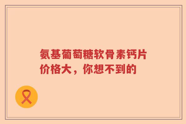 氨基葡萄糖软骨素钙片价格大,你想不到的 氨基葡萄糖软骨素钙片价格大,你想不到的