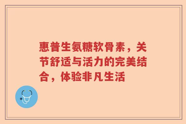 惠普生氨糖软骨素,关节舒适与活力的完美结合,体验非凡生活 惠普生氨糖软骨素,关节舒适与活力的完美结合,体验非凡生活