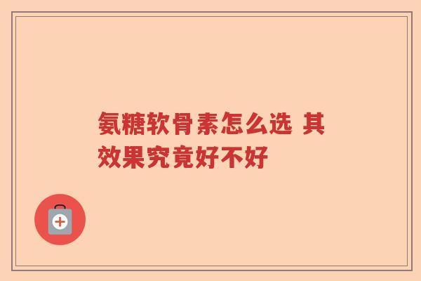 氨糖软骨素怎么选 其效果究竟好不好 氨糖软骨素怎么选 其效果究竟好不好