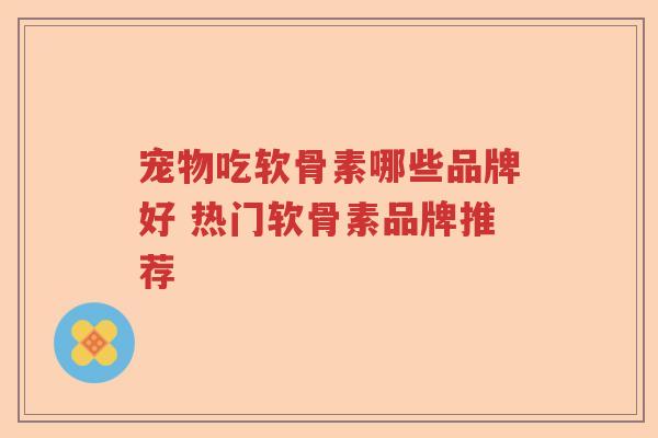 宠物吃软骨素哪些品牌好 热门软骨素品牌推荐 宠物吃软骨素哪些品牌好 热门软骨素品牌推荐