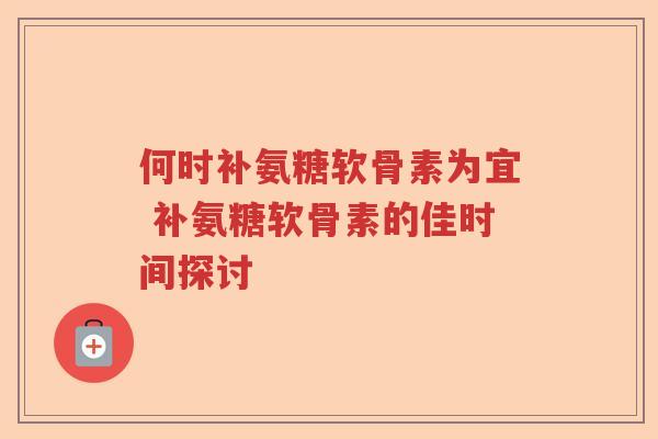 何时补氨糖软骨素为宜 补氨糖软骨素的佳时间探讨