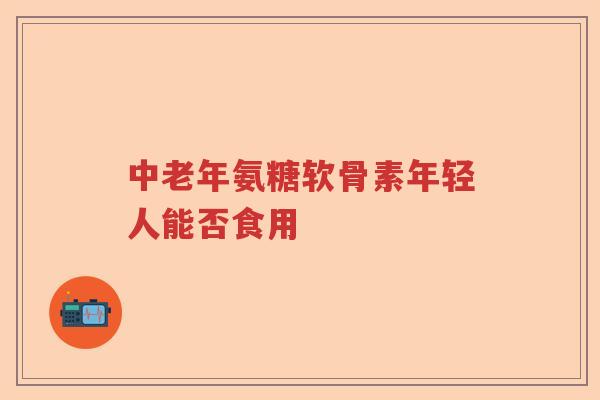 中老年氨糖软骨素年轻人能否食用 中老年氨糖软骨素年轻人能否食用