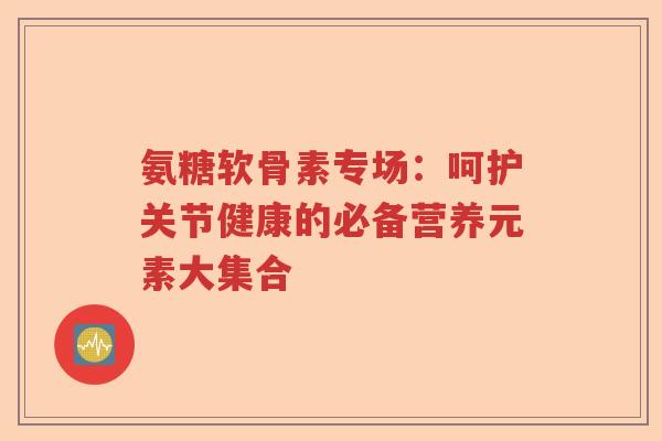 氨糖软骨素专场：呵护关节健康的必备营养元素大集合