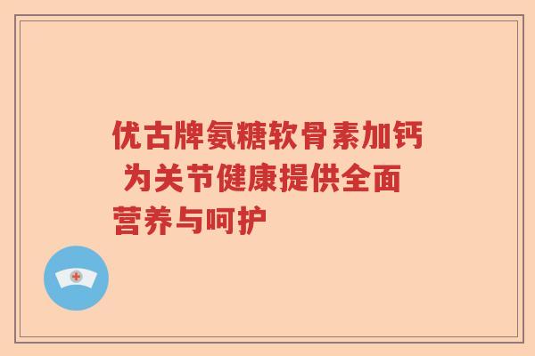 优古牌氨糖软骨素加钙 为关节健康提供全面营养与呵护 优古牌氨糖软骨素加钙 为关节健康提供全面营养与呵护